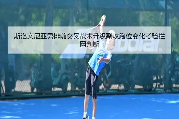 斯洛文尼亚男排前交叉战术升级副攻跑位变化考验拦网判断